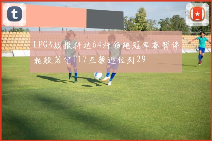 LPGA战报科达64杆领跑冠军赛暂停轮殷若宁T17王馨迎位列29